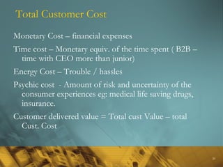 20
Total Customer Cost
Monetary Cost – financial expenses
Time cost – Monetary equiv. of the time spent ( B2B –
time with CEO more than junior)
Energy Cost – Trouble / hassles
Psychic cost - Amount of risk and uncertainty of the
consumer experiences eg: medical life saving drugs,
insurance.
Customer delivered value = Total cust Value – total
Cust. Cost
 