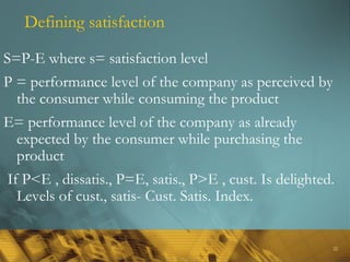 22
Defining satisfaction
S=P-E where s= satisfaction level
P = performance level of the company as perceived by
the consumer while consuming the product
E= performance level of the company as already
expected by the consumer while purchasing the
product
If P<E , dissatis., P=E, satis., P>E , cust. Is delighted.
Levels of cust., satis- Cust. Satis. Index.
 