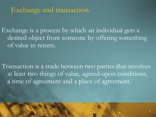 26
Exchange and transaction
Exchange is a process by which an individual gets a
desired object from someone by offering something
of value in return.
Transaction is a trade between two parties that involves
at least two things of value, agreed-upon conditions,
a time of agreement and a place of agreement.
 