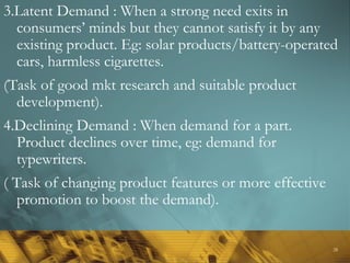 28
3.Latent Demand : When a strong need exits in
consumers’ minds but they cannot satisfy it by any
existing product. Eg: solar products/battery-operated
cars, harmless cigarettes.
(Task of good mkt research and suitable product
development).
4.Declining Demand : When demand for a part.
Product declines over time, eg: demand for
typewriters.
( Task of changing product features or more effective
promotion to boost the demand).
 