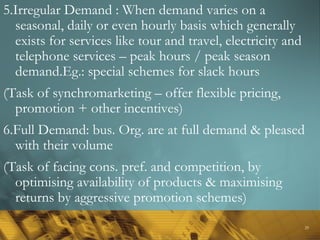 29
5.Irregular Demand : When demand varies on a
seasonal, daily or even hourly basis which generally
exists for services like tour and travel, electricity and
telephone services – peak hours / peak season
demand.Eg.: special schemes for slack hours
(Task of synchromarketing – offer flexible pricing,
promotion + other incentives)
6.Full Demand: bus. Org. are at full demand & pleased
with their volume
(Task of facing cons. pref. and competition, by
optimising availability of products & maximising
returns by aggressive promotion schemes)
 