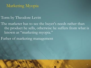32
Marketing Myopia
Term by Theodore Levitt
The marketer has to see the buyer’s needs rather than
the product he sells, otherwise he suffers from what is
known as “marketing myopia.”
Father of marketing management
 