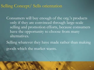 33
Selling Concept/ Sells orientation
Consumers will buy enough of the org.’s products
only if they are convinced through large-scale
selling and promotion efforts, because consumers
have the opportunity to choose from many
alternatives.
Selling whatever they have made rather than making
goods which the market wants.
 