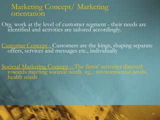 34
Marketing Concept/ Marketing
orientation
Org. work at the level of customer segment - their needs are
identified and activities are tailored accordingly.
Customer Concept - Customers are the kings, shaping separate
offers, services and messages etc., individually
Societal Marketing Concept – The firms’ activities directed
towards meeting societal needs. eg,.: environmental needs,
health needs .
 