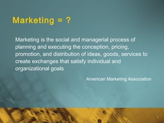 4
Marketing = ?
Marketing is the social and managerial process of
planning and executing the conception, pricing,
promotion, and distribution of ideas, goods, services to
create exchanges that satisfy individual and
organizational goals
American Marketing Association
 