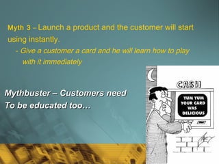 41
Myth 3 – Launch a product and the customer will start
using instantly.
- Give a customer a card and he will learn how to play
with it immediately
Mythbuster – Customers needMythbuster – Customers need
To be educated too…To be educated too…
 