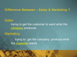 45
Difference Between - Sales & Marketing ?
Sales
trying to get the customer to want what the
company produces
Marketing
trying to get the company produce what
the customer wants
 