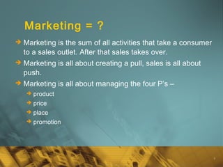 5
Marketing = ?
 Marketing is the sum of all activities that take a consumer
to a sales outlet. After that sales takes over.
 Marketing is all about creating a pull, sales is all about
push.
 Marketing is all about managing the four P’s –
 product
 price
 place
 promotion
 