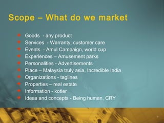9
Scope – What do we market
 Goods - any product
 Services - Warranty, customer care
 Events - Amul Campaign, world cup
 Experiences – Amusement parks
 Personalities - Advertisements
 Place – Malaysia truly asia, Incredible India
 Organizations - taglines
 Properties – real estate
 Information - kotler
 Ideas and concepts - Being human, CRY
 