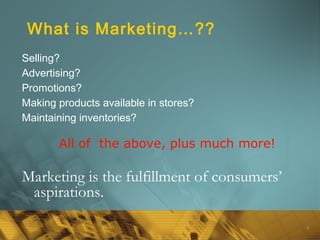 1
What is Marketing…??
Selling?
Advertising?
Promotions?
Making products available in stores?
Maintaining inventories?
All of the above, plus much more!
Marketing is the fulfillment of consumers’
aspirations.
 