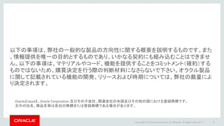 以下の事項は、弊社の一般的な製品の方向性に関する概要を説明するものです。また
、情報提供を唯一の目的とするものであり、いかなる契約にも組み込むことはできませ
ん。以下の事項は、マテリアルやコード、機能を提供することをコミットメント（確約）する
ものではないため、購買決定を行う際の判断材料になさらないで下さい。オラクル製品
に関して記載されている機能の開発、リリースおよび時期については、弊社の裁量によ
り決定されます。
3Copyright © 2016 Oracle and/or its affiliates. All rights reserved. |
OracleとJavaは、Oracle Corporation 及びその子会社、関連会社の米国及びその他の国における登録商標です。
文中の社名、商品名等は各社の商標または登録商標である場合があります。
 