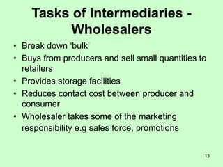 13
Tasks of Intermediaries -
Wholesalers
• Break down ‘bulk’
• Buys from producers and sell small quantities to
retailers
• Provides storage facilities
• Reduces contact cost between producer and
consumer
• Wholesaler takes some of the marketing
responsibility e.g sales force, promotions
 