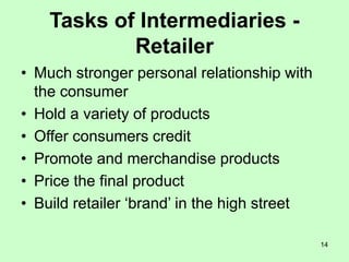 14
Tasks of Intermediaries -
Retailer
• Much stronger personal relationship with
the consumer
• Hold a variety of products
• Offer consumers credit
• Promote and merchandise products
• Price the final product
• Build retailer ‘brand’ in the high street
 