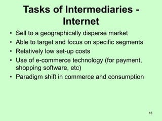 15
Tasks of Intermediaries -
Internet
• Sell to a geographically disperse market
• Able to target and focus on specific segments
• Relatively low set-up costs
• Use of e-commerce technology (for payment,
shopping software, etc)
• Paradigm shift in commerce and consumption
 