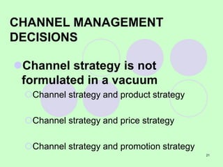21
CHANNEL MANAGEMENT
DECISIONS
Channel strategy is not
formulated in a vacuum
Channel strategy and product strategy
Channel strategy and price strategy
Channel strategy and promotion strategy
 