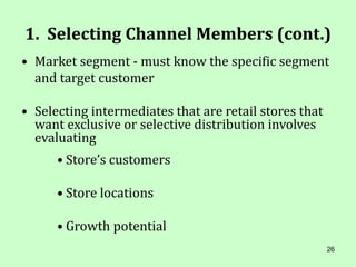 26
1. Selecting Channel Members (cont.)
• Market segment - must know the specific segment
and target customer
• Selecting intermediates that are retail stores that
want exclusive or selective distribution involves
evaluating
• Store’s customers
• Store locations
• Growth potential
 