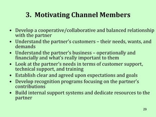 29
3. Motivating Channel Members
• Develop a cooperative/collaborative and balanced relationship
with the partner
• Understand the partner’s customers – their needs, wants, and
demands
• Understand the partner’s business – operationally and
financially and what’s really important to them
• Look at the partner’s needs in terms of customer support,
technical support, and training
• Establish clear and agreed upon expectations and goals
• Develop recognition programs focusing on the partner’s
contributions
• Build internal support systems and dedicate resources to the
partner
 