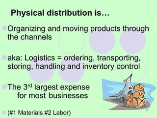 3
Physical distribution is…
Organizing and moving products through
the channels
aka: Logistics = ordering, transporting,
storing, handling and inventory control
The 3rd largest expense
for most businesses
 (#1 Materials #2 Labor)
 