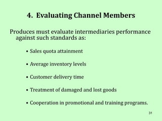 31
4. Evaluating Channel Members
Produces must evaluate intermediaries performance
against such standards as:
• Sales quota attainment
• Average inventory levels
• Customer delivery time
• Treatment of damaged and lost goods
• Cooperation in promotional and training programs.
 