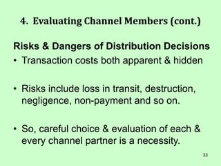 33
4. Evaluating Channel Members (cont.)
Risks & Dangers of Distribution Decisions
• Transaction costs both apparent & hidden
• Risks include loss in transit, destruction,
negligence, non-payment and so on.
• So, careful choice & evaluation of each &
every channel partner is a necessity.
 