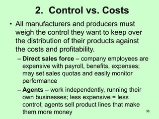 36
2. Control vs. Costs
• All manufacturers and producers must
weigh the control they want to keep over
the distribution of their products against
the costs and profitability.
– Direct sales force – company employees are
expensive with payroll, benefits, expenses;
may set sales quotas and easily monitor
performance
– Agents – work independently, running their
own businesses; less expensive = less
control; agents sell product lines that make
them more money
 