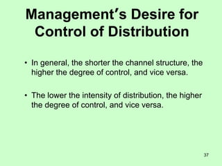 37
Management’s Desire for
Control of Distribution
• In general, the shorter the channel structure, the
higher the degree of control, and vice versa.
• The lower the intensity of distribution, the higher
the degree of control, and vice versa.
 