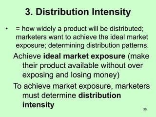 38
3. Distribution Intensity
• = how widely a product will be distributed;
marketers want to achieve the ideal market
exposure; determining distribution patterns.
Achieve ideal market exposure (make
their product available without over
exposing and losing money)
To achieve market exposure, marketers
must determine distribution
intensity
 