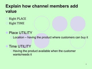 4
Explain how channel members add
value
 Right PLACE
 Right TIME
 Place UTILITY
Location – having the product where customers can buy it
 Time UTILITY
Having the product available when the customer
wants/needs it
 