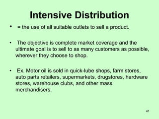 41
Intensive Distribution
• = the use of all suitable outlets to sell a product.
• The objective is complete market coverage and the
ultimate goal is to sell to as many customers as possible,
wherever they choose to shop.
• Ex. Motor oil is sold in quick-lube shops, farm stores,
auto parts retailers, supermarkets, drugstores, hardware
stores, warehouse clubs, and other mass
merchandisers.
 