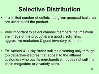 42
Selective Distribution
• = a limited number of outlets in a given geographical area
are used to sell the product.
• Very important to select channel members that maintain
the image of the product & are good credit risks,
aggressive marketers & good inventory planners.
• Ex. Armani & Lucky Brand sell their clothing only through
top department stores that appeal to the affluent
customers who buy its merchandise. It does not sell in a
chain megastore or a variety store.
 