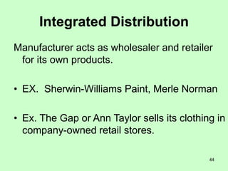 44
Integrated Distribution
Manufacturer acts as wholesaler and retailer
for its own products.
• EX. Sherwin-Williams Paint, Merle Norman
• Ex. The Gap or Ann Taylor sells its clothing in
company-owned retail stores.
 