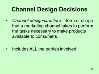47
Channel Design Decisions
• Channel design/structure = form or shape
that a marketing channel takes to perform
the tasks necessary to make products
available to consumers.
• Includes ALL the parties involved
 