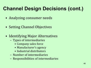 48
Channel Design Decisions (cont.)
• Analyzing consumer needs
• Setting Channel Objectives
• Identifying Major Alternatives
– Types of intermediaries
• Company sales force
• Manufacturer’s agency
• Industrial distributors
– Number of intermediaries
– Responsibilities of intermediaries
 
