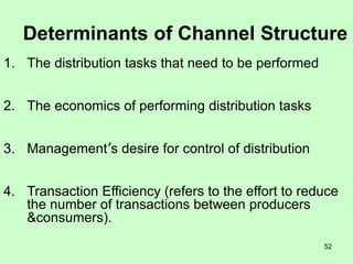 52
Determinants of Channel Structure
1. The distribution tasks that need to be performed
2. The economics of performing distribution tasks
3. Management’s desire for control of distribution
4. Transaction Efficiency (refers to the effort to reduce
the number of transactions between producers
&consumers).
 