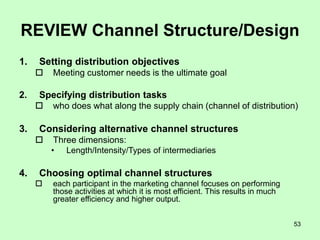 53
REVIEW Channel Structure/Design
1. Setting distribution objectives
 Meeting customer needs is the ultimate goal
2. Specifying distribution tasks
 who does what along the supply chain (channel of distribution)
3. Considering alternative channel structures
 Three dimensions:
• Length/Intensity/Types of intermediaries
4. Choosing optimal channel structures
 each participant in the marketing channel focuses on performing
those activities at which it is most efficient. This results in much
greater efficiency and higher output.
 