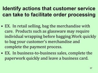 57
Identify actions that customer service
can take to facilitate order processing
• EX. In retail selling, bag the merchandise with
care. Products such as glassware may require
individual wrapping before bagging.Work quickly
to bag your customer’s merchandise and
complete the payment process.
• EX. In business-to-business sales, complete the
paperwork quickly and leave a business card.
 