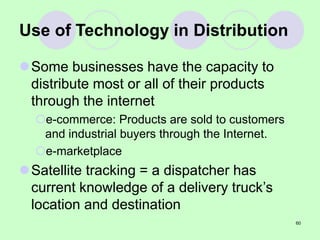 60
Use of Technology in Distribution
Some businesses have the capacity to
distribute most or all of their products
through the internet
e-commerce: Products are sold to customers
and industrial buyers through the Internet.
e-marketplace
Satellite tracking = a dispatcher has
current knowledge of a delivery truck’s
location and destination
 