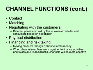 9
CHANNEL FUNCTIONS (cont.)
• Contact
• Matching
• Negotiating with the customers:
– Different prices are paid by the wholesaler, retailer and
consumers based on negotiation
• Physical distribution
• Financing and risk taking:
– Moving products through a channel costs money
– When channel members work together to finance activities
and to assume financial risks, channels will be more effective
 