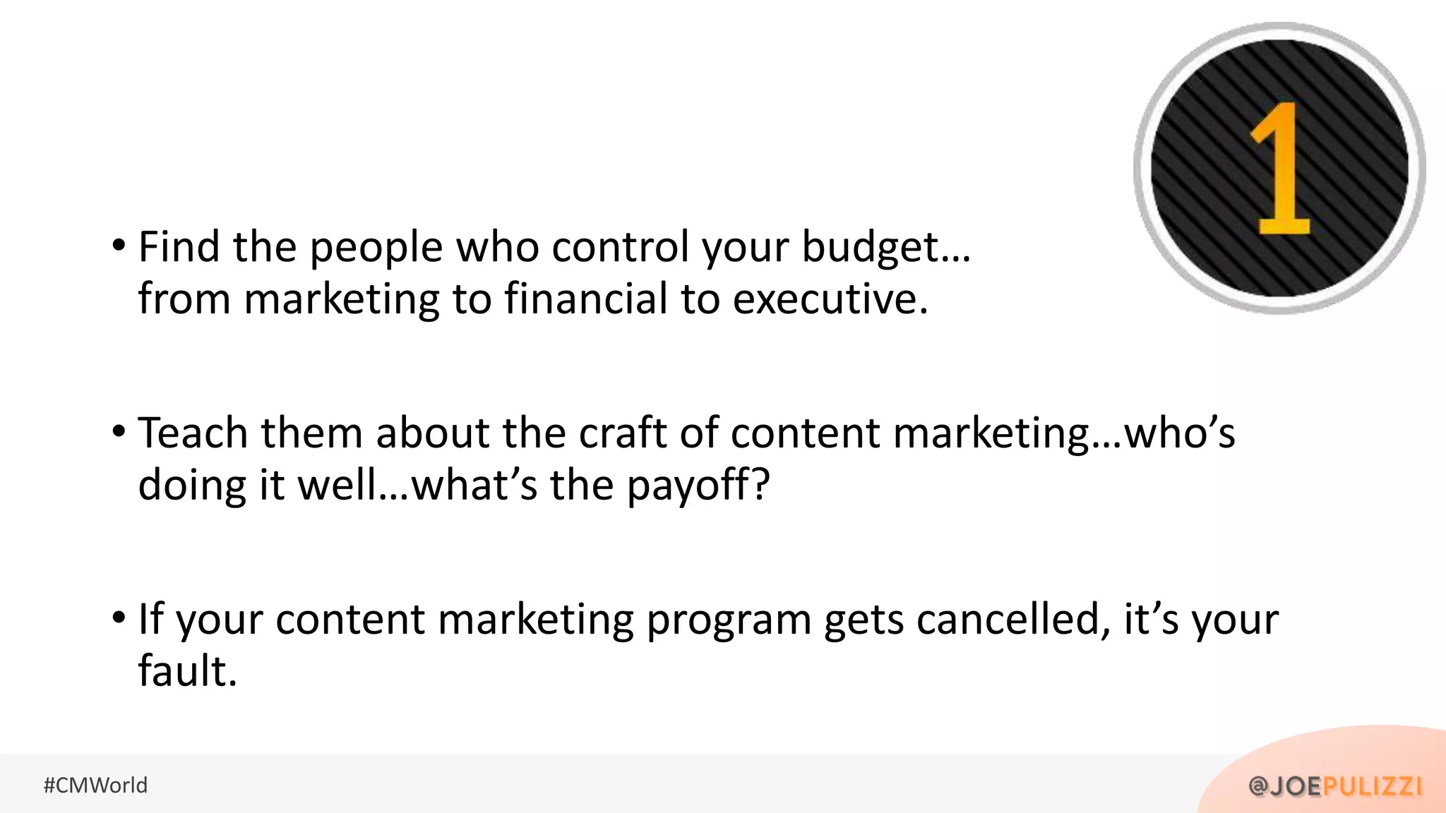 #CMWorld
• Find the people who control your budget…
from marketing to financial to executive.
• Teach them about the craft of content marketing…who’s
doing it well…what’s the payoff?
• If your content marketing program gets cancelled, it’s your
fault.
 