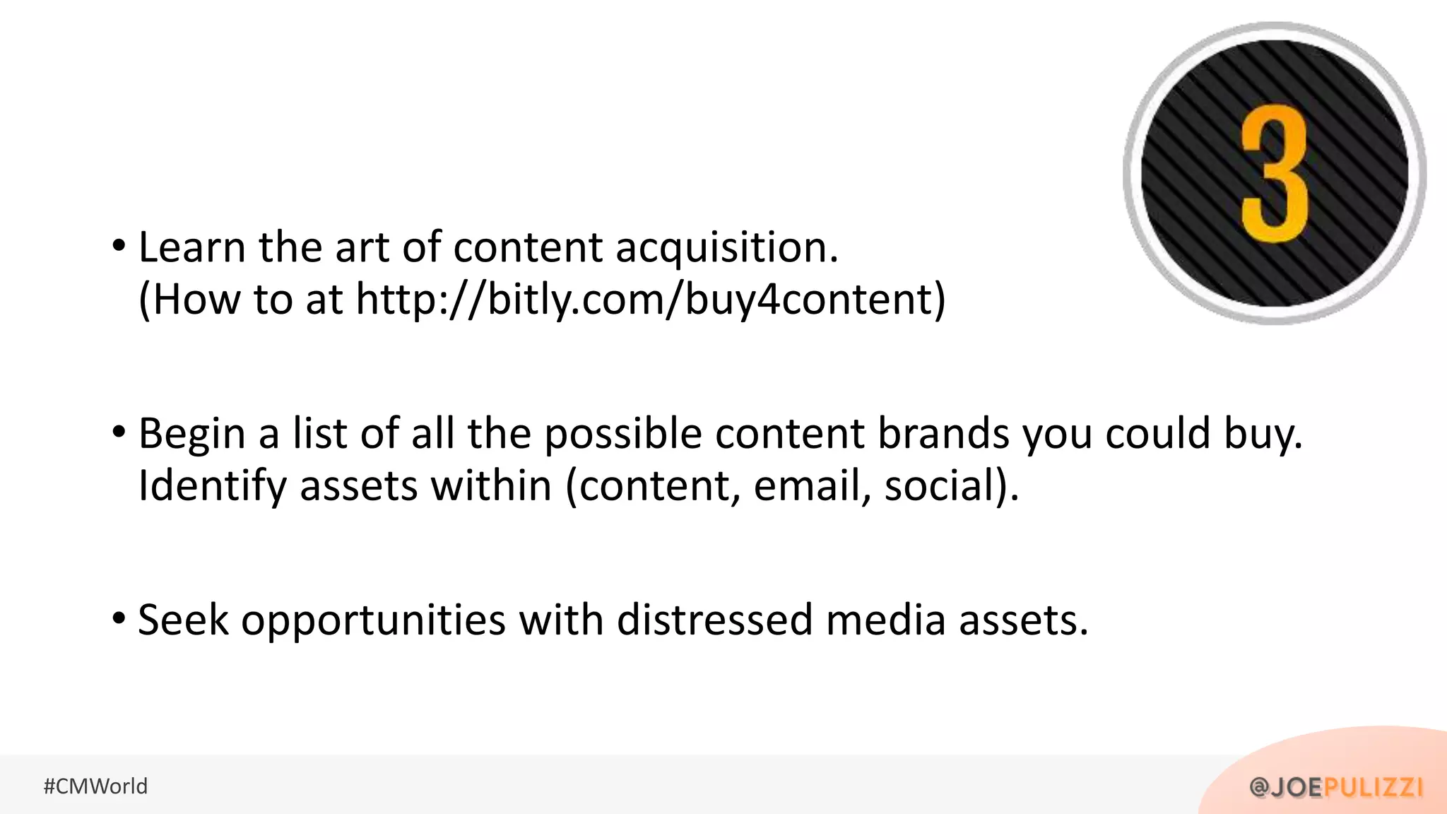 #CMWorld
• Learn the art of content acquisition.
(How to at http://bitly.com/buy4content)
• Begin a list of all the possible content brands you could buy.
Identify assets within (content, email, social).
• Seek opportunities with distressed media assets.
 