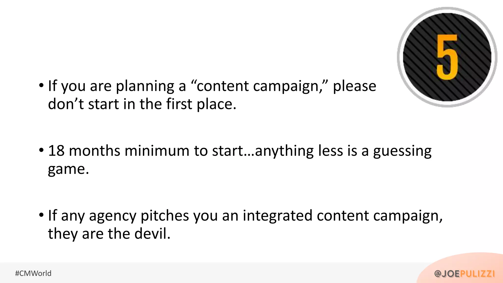 #CMWorld
• If you are planning a “content campaign,” please
don’t start in the first place.
• 18 months minimum to start…anything less is a guessing
game.
• If any agency pitches you an integrated content campaign,
they are the devil.
 