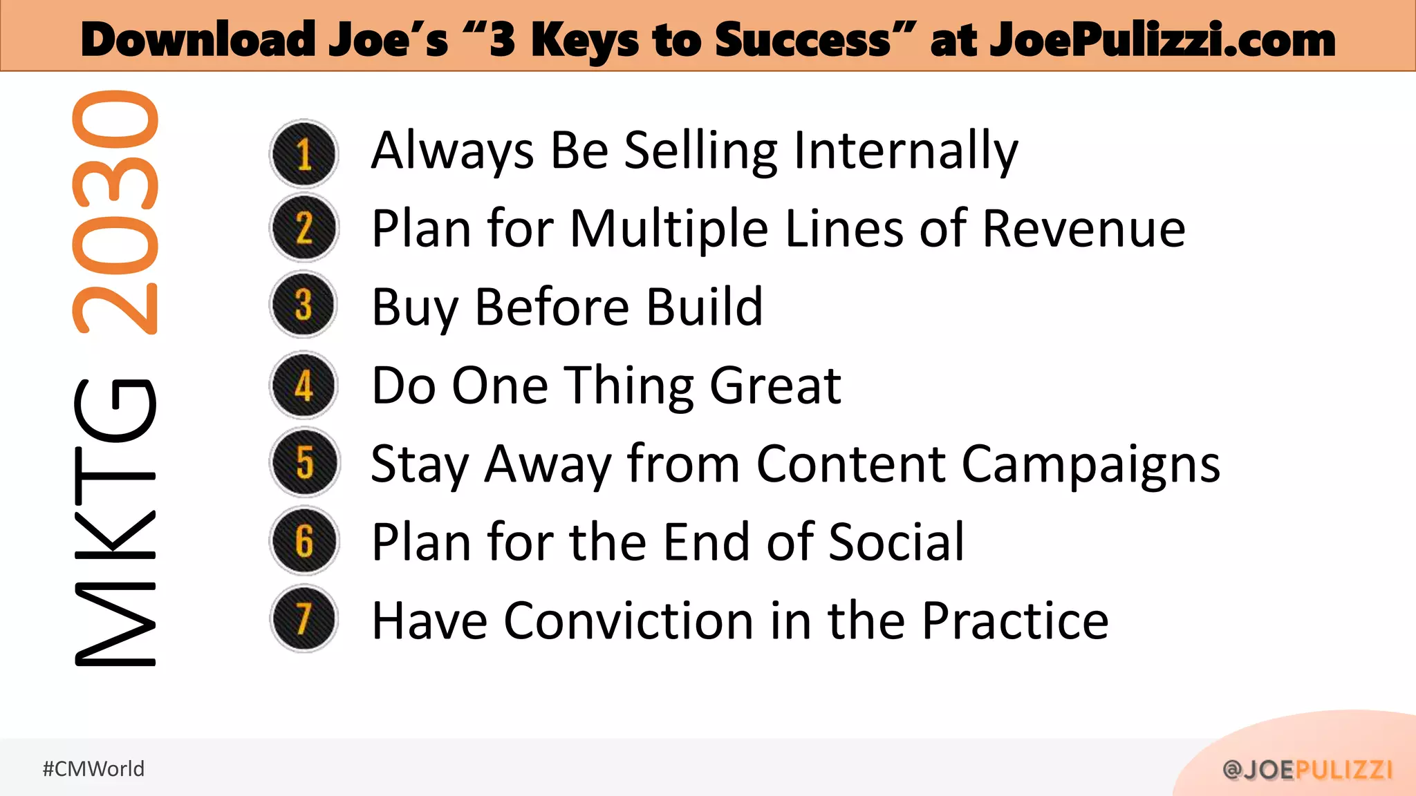 #CMWorld
MKTG2030 Always Be Selling Internally
Plan for Multiple Lines of Revenue
Buy Before Build
Do One Thing Great
Stay Away from Content Campaigns
Plan for the End of Social
Have Conviction in the Practice
Download Joe’s “3 Keys to Success” at JoePulizzi.com
 