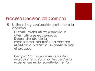 Proceso Decisión de Compra
5. Utilización y evaluación posterior a la
   compra.
    El consumidor utiliza y evalúa la
    alternativa seleccionada.
    Dependiendo de la
    experiencia, ocurrirá una compra
    repetida o pasará nuevamente por
    el proceso

    Ejemplo: Comes en el restaurante y
    evalúas si te gustó o no. Recuerdas la
    experiencia en tu repositorio mental
 