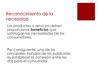 Reconocimiento de la
necesidad
Los productos o servicios deben
proporcionar beneficios que
satisfagan las necesidades de los
consumidores.


Por consiguiente, uno de los
principales trabajos de los publicistas
es establecer la conexión entre los
dos para el consumidor.
 