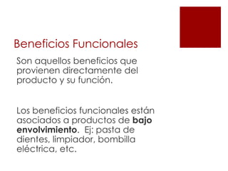 Beneficios Funcionales
Son aquellos beneficios que
provienen directamente del
producto y su función.


Los beneficios funcionales están
asociados a productos de bajo
envolvimiento. Ej: pasta de
dientes, limpiador, bombilla
eléctrica, etc.
 
