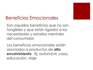 Beneficios Emocionales
Son aquellos beneficios que no son
tangibles y que están ligados a las
necesidades y estados mentales
del consumidor.
Los beneficios emocionales están
asociados a productos de alto
envolvimiento. Ej: automóvil, casa,
educación, viaje
 