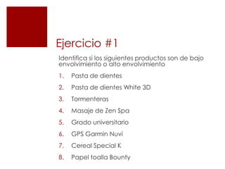 Ejercicio #1
Identifica si los siguientes productos son de bajo
envolvimiento o alto envolvimiento
1.   Pasta de dientes
2.   Pasta de dientes White 3D
3.   Tormenteras
4.   Masaje de Zen Spa
5.   Grado universitario
6.   GPS Garmin Nuvi
7.   Cereal Special K
8.   Papel toalla Bounty
 