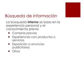 Búsqueda de información
La búsqueda interna se basa en la
experiencia personal y el
conocimiento previo
  Compras previas
  Experiencias con productos o
   servicios
  Exposición a anuncios
   publicitarios
  Otros
 