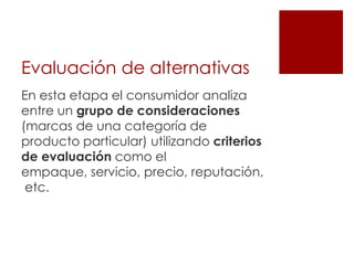 Evaluación de alternativas
En esta etapa el consumidor analiza
entre un grupo de consideraciones
(marcas de una categoría de
producto particular) utilizando criterios
de evaluación como el
empaque, servicio, precio, reputación,
 etc.
 