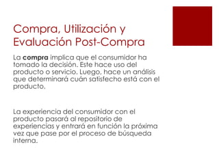 Compra, Utilización y
Evaluación Post-Compra
La compra implica que el consumidor ha
tomado la decisión. Este hace uso del
producto o servicio. Luego, hace un análisis
que determinará cuán satisfecho está con el
producto.


La experiencia del consumidor con el
producto pasará al repositorio de
experiencias y entrará en función la próxima
vez que pase por el proceso de búsqueda
interna.
 